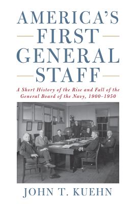 America's First General Staff: A Short History of the Rise and Fall of the General Board of the U.S. Navy, 1900-1950 - Kuehn, John