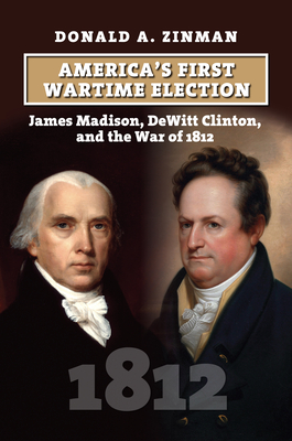 America's First Wartime Election: James Madison, DeWitt Clinton, and the War of 1812 - Zinman, Donald A