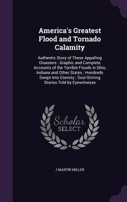 America's Greatest Flood and Tornado Calamity: Authentic Story of These Appalling Disasters: Graphic and Complete Accounts of the Terrible Floods in Ohio, Indiana and Other States; Hundreds Swept Into Eternity; Soul-Stirring Stories Told by Eyewitnesse - Miller, J Martin