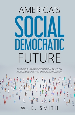 America's Social Democratic Future: Building a Humane Civilization Based on Justice, Solidarity and Radical Inclusion: Building a Humane Civilization - Smith, W E