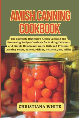 Amish Canning Cookbook: The Complete Beginner's Amish Canning And Preserving Recipes Cookbook For Making Delicious And Simple Homemade Water Bath And Pressure Canning Soups, Sauces, Pickles, Relishes, Jam, Jellies. - White, Christiana