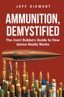 Ammunition, Demystified: The (non) Bubba's Guide to How Ammo Really Works - Siewert, Jeff
