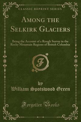 Among the Selkirk Glaciers: Being the Account of a Rough Survey in the Rocky Mountain Regions of British Columbia (Classic Reprint) - Green, William Spotswood