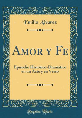 Amor y Fe: Episodio Historico-Dramatico En Un Acto y En Verso (Classic Reprint) - Alvarez, Emilio
