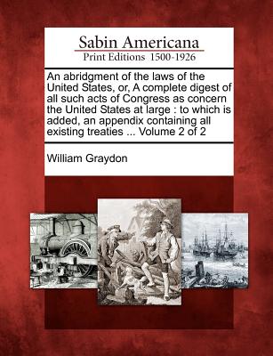 An Abridgment of the Laws of the United States, Or, a Complete Digest of All Such Acts of Congress as Concern the United States at Large: To Which Is Added, an Appendix Containing All Existing Treaties ... Volume 2 of 2 - Graydon, William