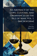 An Abstract of the Laws, Customs, and Ordinances of the Isle of Man, Vol. 1. [Microform]