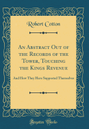 An Abstract Out of the Records of the Tower, Touching the Kings Revenue: And How They Have Supported Themselves (Classic Reprint)