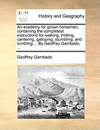 An Academy for Grown Horsemen, Containing the Completest Instructions for Walking, Trotting, Cantering, Galloping, Stumbling, and Tumbling ... by Geoffrey Gambado,