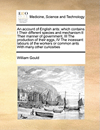 An Account of English Ants: Which Contains I Their Different Species and Mechanism II Their Manner of Government, III the Production of Their Eggs, IV the Incessant Labours of the Workers or Common Ants with Many Other Curiosities