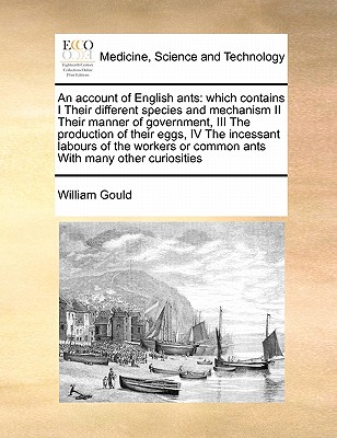 An Account of English Ants: Which Contains I Their Different Species and Mechanism II Their Manner of Government, III the Production of Their Eggs, IV the Incessant Labours of the Workers or Common Ants with Many Other Curiosities - Gould, William, Professor