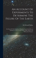 An Account Of Experiments To Determine The Figure Of The Earth: By Means Of The Pendulum Vibrating Seconds In Different Latitudes, As Well As On Various Other Subjects Of Philosophical Inquiry