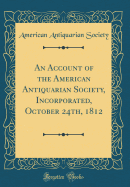 An Account of the American Antiquarian Society, Incorporated, October 24th, 1812 (Classic Reprint)