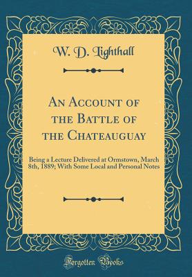 An Account of the Battle of the Chateauguay: Being a Lecture Delivered at Ormstown, March 8th, 1889; With Some Local and Personal Notes (Classic Reprint) - Lighthall, W D