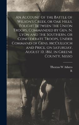 An Account of the Battle of Wilson's Creek, or Oak Hills, Fought Between the Union Troops, Commanded by Gen. N. Lyon and the Southern, or Confederate Troops, Under Command of Gens. McCulloch and Price, on Saturday, August 10, 1861, in Greene County, Misso - Holcombe, R 1845-1916, and Adams, Thomas W