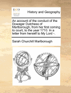 An Account of the Conduct of the Dowager Dutchess of Marlborough, from Her First Coming to Court, to the Year 1710. in a Letter from Herself to My Lord -. - Marlborough, Sarah Churchill