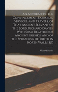 An Account of the Convincement, Exercises, Services, and Travels, of That Ancient Servant of the Lord, Richard Davies. With Some Relation of Ancient Friends, and of the Spreading of Truth in North Wales, &c