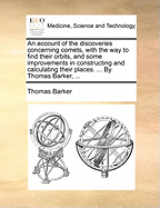 An Account of the Discoveries Concerning Comets, With the way to Find Their Orbits, and Some Improvements in Constructing and Calculating Their Places. ... By Thomas Barker,