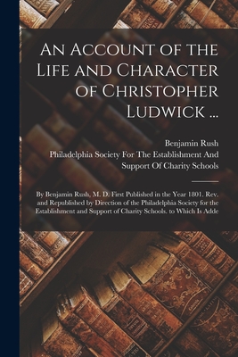 An Account of the Life and Character of Christopher Ludwick ...: By Benjamin Rush, M. D. First Published in the Year 1801. Rev. and Republished by Direction of the Philadelphia Society for the Establishment and Support of Charity Schools. to Which Is Adde - Rush, Benjamin, and Philadelphia Society for the Establis (Creator)