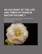 An Account of the Life and Times of Francis Bacon. Extracted from the Edition of His Occasional Writings by James Spedding; Volume 2