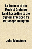 An Account of the Mode of Draining Land, According to the System Practiced by Mr. Joseph Elkington (Classic Reprint)