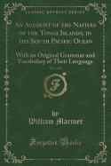 An Account of the Natives of the Tonga Islands, in the South Pacific Ocean, Vol. 1 of 2: With an Original Grammar and Vocabulary of Their Language (Classic Reprint)