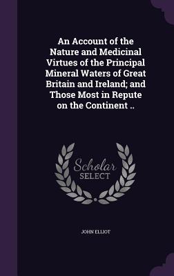 An Account of the Nature and Medicinal Virtues of the Principal Mineral Waters of Great Britain and Ireland; and Those Most in Repute on the Continent .. - Elliot, John, Sir