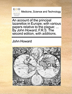 An Account of the Principal Lazarettos in Europe; With Various Papers Relative to the Plague: ... by John Howard, F.R.S. the Second Edition, with Additions.