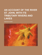 An Account of the River St. John, with Its Tributary Rivers and Lakes