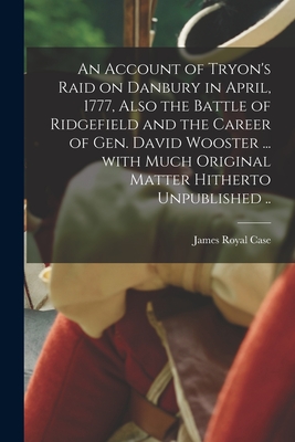 An Account of Tryon's Raid on Danbury in April, 1777, Also the Battle of Ridgefield and the Career of Gen. David Wooster ... With Much Original Matter Hitherto Unpublished .. - Case, James Royal