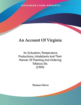 An Account of Virginia: Its Scituation, Temperature, Productions, Inhabitants and Their Manner of Planting and Ordering Tobacco, Etc. (1904) - Glover, Thomas