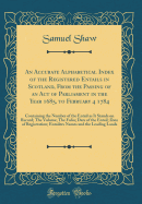 An Accurate Alphabetical Index of the Registered Entails in Scotland, from the Passing of an Act of Parliament in the Year 1685, to February 4 1784: Containing the Number of the Entail as It Stands on Record; The Volume; The Folio; Date of the Entail; DAT