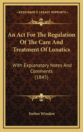 An ACT for the Regulation of the Care and Treatment of Lunatics: With Explanatory Notes and Comments (1845)