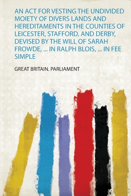 An Act for Vesting the Undivided Moiety of Divers Lands and Hereditaments in the Counties of Leicester, Stafford, and Derby, Devised by the Will of Sarah Frowde, ... in Ralph Blois, ... in Fee Simple - Great Britain. Parliament