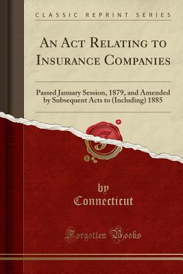 An ACT Relating to Insurance Companies: Passed January Session, 1879, and Amended by Subsequent Acts to (Including) 1885 (Classic Reprint) - Connecticut, Connecticut