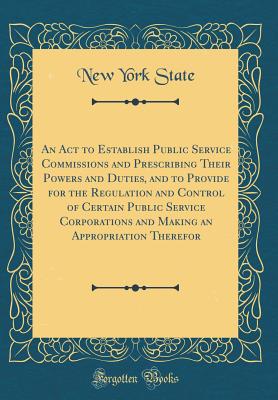 An ACT to Establish Public Service Commissions and Prescribing Their Powers and Duties, and to Provide for the Regulation and Control of Certain Public Service Corporations and Making an Appropriation Therefor (Classic Reprint) - State, New York