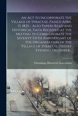 An Act to Incorporate the Village of Syracuse, Passed April 13, 1825-- Also Papers Read and Historical Data Received at the Meeting to Commemorate the Seventy-fifth Anniversary of the Organization of the Village of Syracuse, Friday Evening, Decenber... - Onondaga Historical Association (Creator)