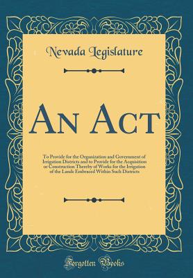 An ACT: To Provide for the Organization and Government of Irrigation Districts and to Provide for the Acquisition or Construction Thereby of Works for the Irrigation of the Lands Embraced Within Such Districts (Classic Reprint) - Legislature, Nevada