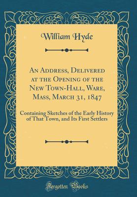 An Address, Delivered at the Opening of the New Town-Hall, Ware, Mass, March 31, 1847: Containing Sketches of the Early History of That Town, and Its First Settlers (Classic Reprint) - Hyde, William