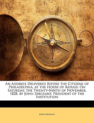 An Address Delivered Before the Citizens of Philadelphia, at the House of Refuge: On Saturday, the Twenty-Ninth of November, 1828. by John Sergeant, President of the Institution - Sergeant, John