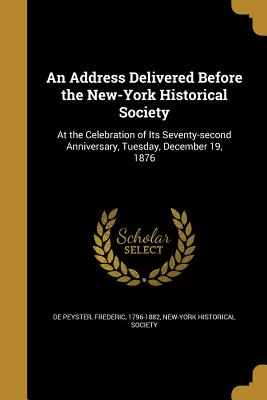 An Address Delivered Before the New-York Historical Society: At the Celebration of Its Seventy-second Anniversary, Tuesday, December 19, 1876 - De Peyster, Frederic 1796-1882 (Creator), and New-York Historical Society (Creator)