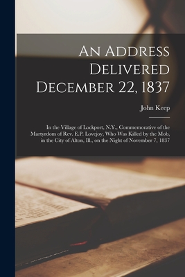 An Address Delivered December 22, 1837: in the Village of Lockport, N.Y., Commemorative of the Martyrdom of Rev. E.P. Lovejoy, Who Was Killed by the Mob, in the City of Alton, Ill., on the Night of November 7, 1837 - Keep, John