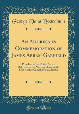 An Address in Commemoration of James Abram Garfield: President of the United States, Delivered in the Meeting House of the First Baptist Church of Philadelphia (Classic Reprint) - Boardman, George Dana