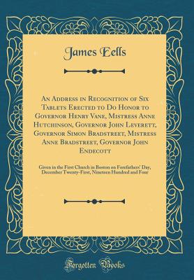 An Address in Recognition of Six Tablets Erected to Do Honor to Governor Henry Vane, Mistress Anne Hutchinson, Governor John Leverett, Governor Simon Bradstreet, Mistress Anne Bradstreet, Governor John Endecott: Given in the First Church in Boston on Fore - Eells, James