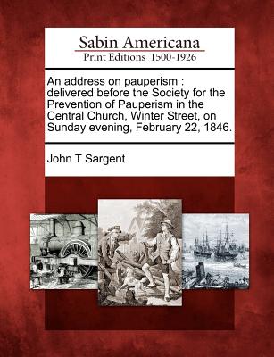 An Address on Pauperism: Delivered Before the Society for the Prevention of Pauperism in the Central Church, Winter Street, on Sunday Evening, February 22, 1846. - Sargent, John T