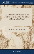 An Address to the Gentlemen of the County of Cornwall, on the Present State of Mining in That County: With Some Observations on the tin and Copper Trades