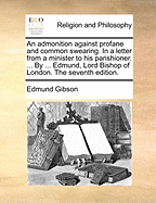 An Admonition Against Profane and Common Swearing. in a Letter from a Minister to His Parishioner. ... by ... Edmund, Lord Bishop of London. the Seventh Edition.