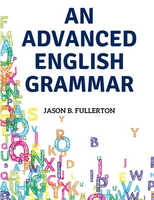 An Advanced English Grammar: Syntactical Observations, Orthographical Exercises, Lessons on Parsing - Jason B Fullerton