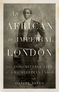 An African in Imperial London: The Indomitable Life of A. B. C. Merriman-Labor
