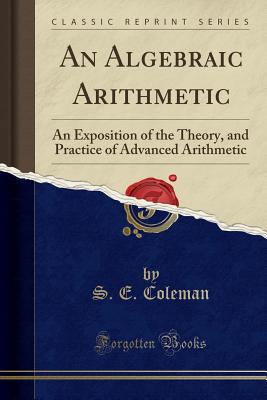 An Algebraic Arithmetic: An Exposition of the Theory, and Practice of Advanced Arithmetic (Classic Reprint) - Coleman, S E