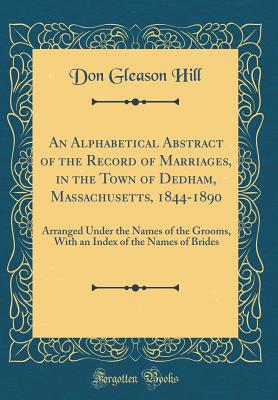 An Alphabetical Abstract of the Record of Marriages, in the Town of Dedham, Massachusetts, 1844-1890: Arranged Under the Names of the Grooms, with an Index of the Names of Brides (Classic Reprint) - Hill, Don Gleason